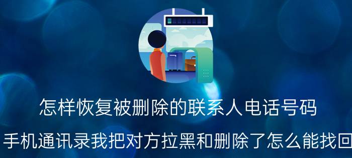 怎样恢复被删除的联系人电话号码 手机通讯录我把对方拉黑和删除了怎么能找回？